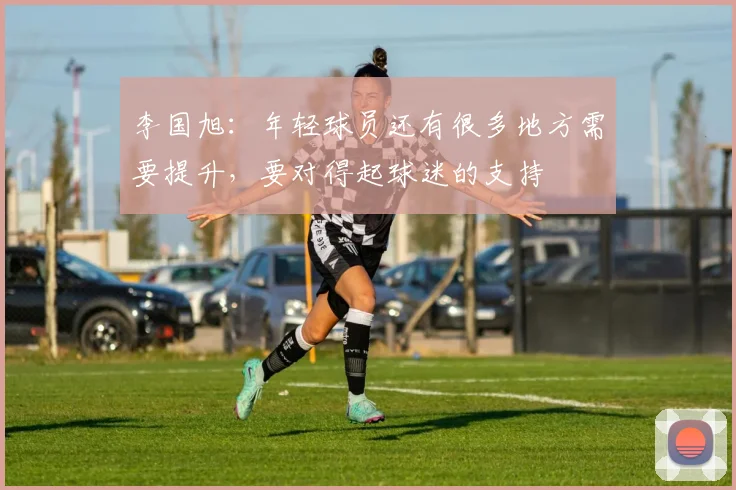 李国旭：年轻球员还有很多地方需要提升，要对得起球迷的支持