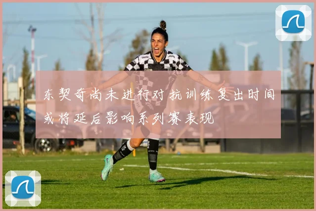 东契奇尚未进行对抗训练复出时间或将延后影响系列赛表现