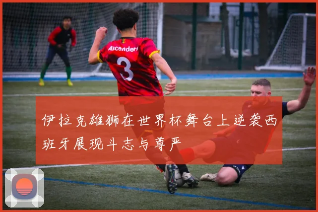 伊拉克雄狮在世界杯舞台上逆袭西班牙展现斗志与尊严