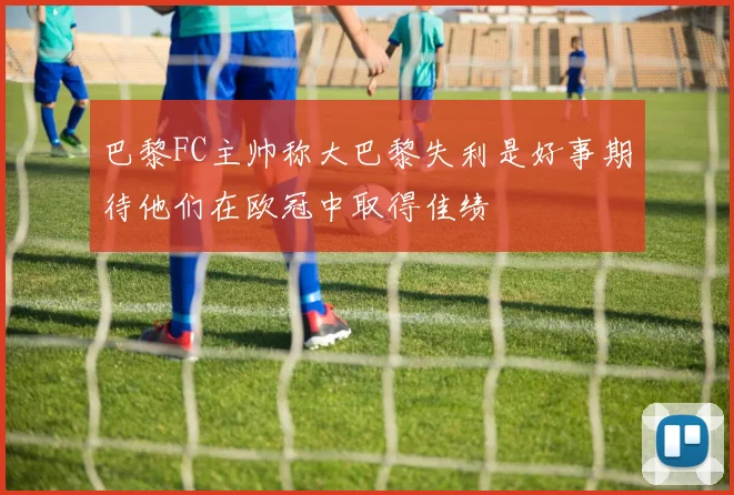 巴黎FC主帅称大巴黎失利是好事期待他们在欧冠中取得佳绩