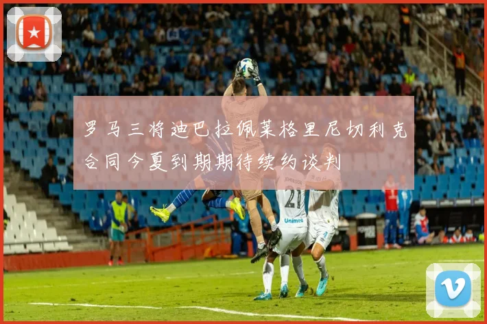 罗马三将迪巴拉佩莱格里尼切利克合同今夏到期期待续约谈判