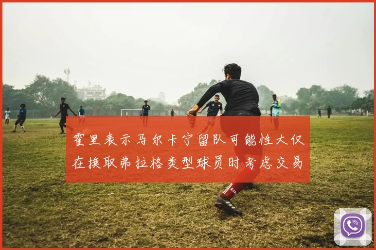 霍里表示马尔卡宁留队可能性大仅在换取弗拉格类型球员时考虑交易