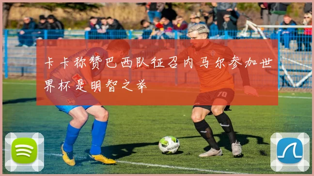 卡卡称赞巴西队征召内马尔参加世界杯是明智之举