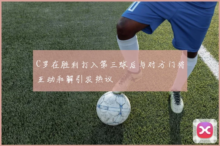 C罗在胜利打入第三球后与对方门将互动和解引发热议