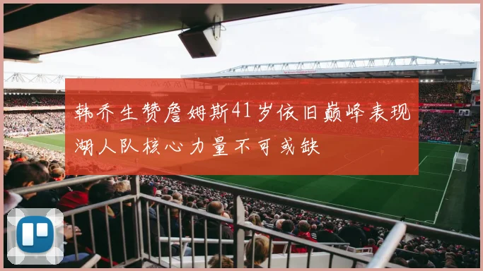 韩乔生赞詹姆斯41岁依旧巅峰表现湖人队核心力量不可或缺