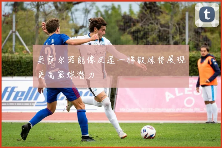 奥萨尔若能像皮蓬一样锻炼将展现更高篮球潜力