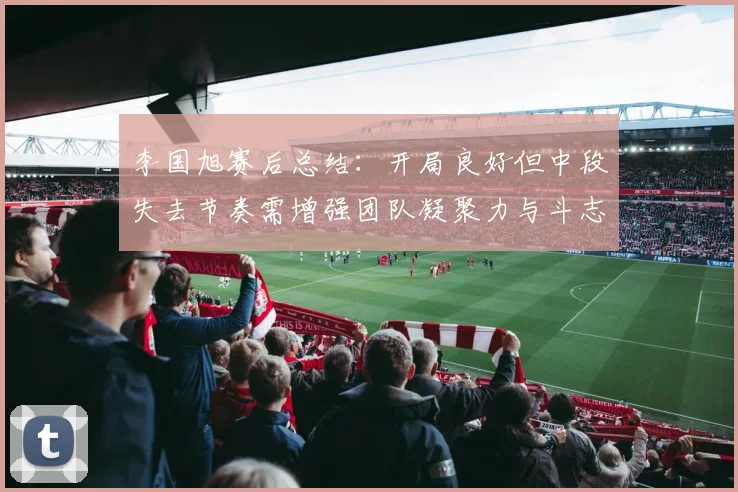 李国旭赛后总结：开局良好但中段失去节奏需增强团队凝聚力与斗志