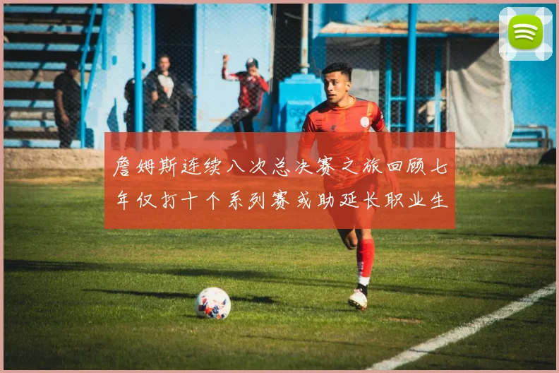 詹姆斯连续八次总决赛之旅回顾七年仅打十个系列赛或助延长职业生涯