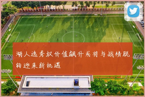 湖人选秀权价值飙升或将与战绩脱钩迎来新机遇