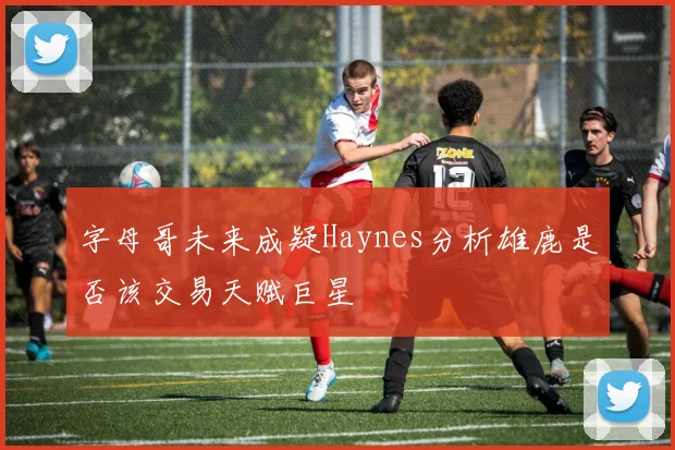 字母哥未来成疑Haynes分析雄鹿是否该交易天赋巨星