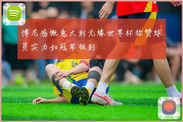 博尼感慨意大利无缘世界杯称赞球员实力如冠军级别