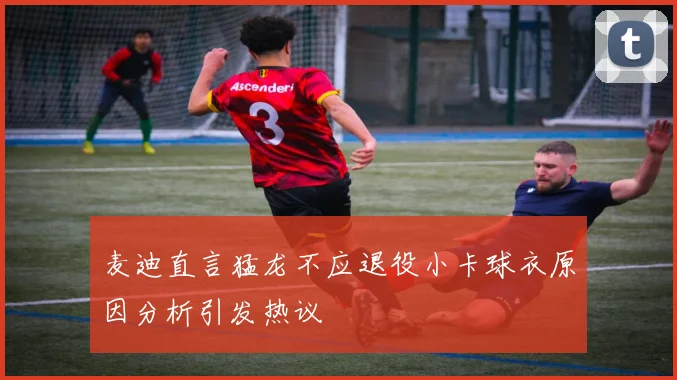麦迪直言猛龙不应退役小卡球衣原因分析引发热议