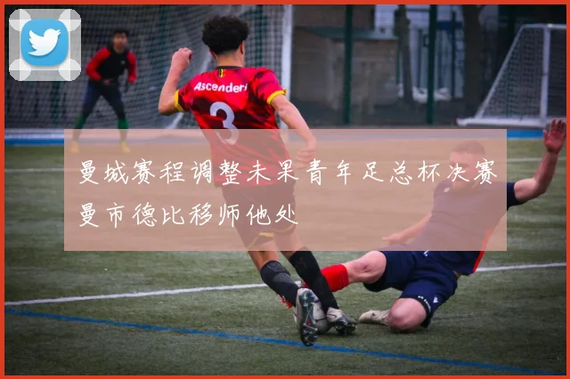 曼城赛程调整未果青年足总杯决赛曼市德比移师他处
