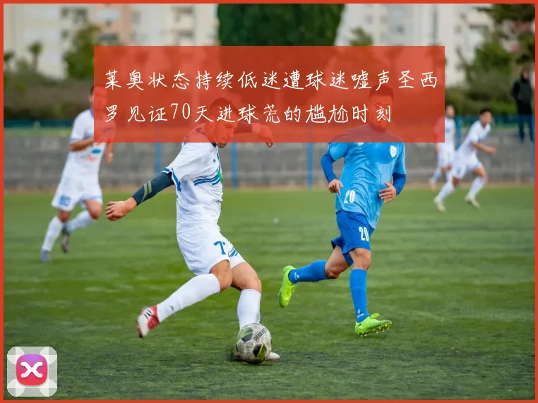 莱奥状态持续低迷遭球迷嘘声圣西罗见证70天进球荒的尴尬时刻