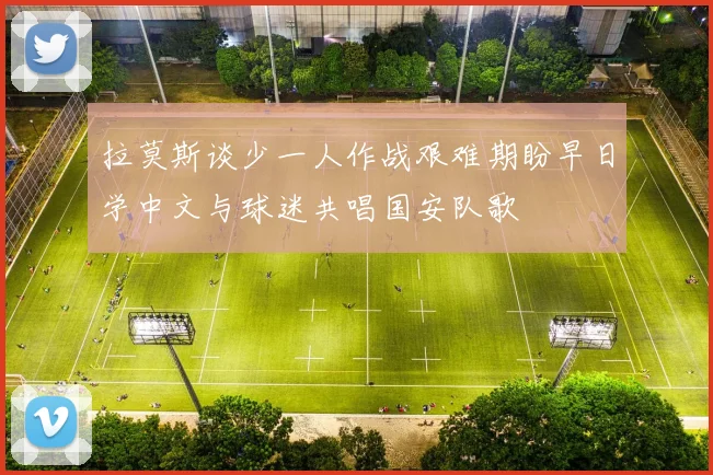 拉莫斯谈少一人作战艰难期盼早日学中文与球迷共唱国安队歌