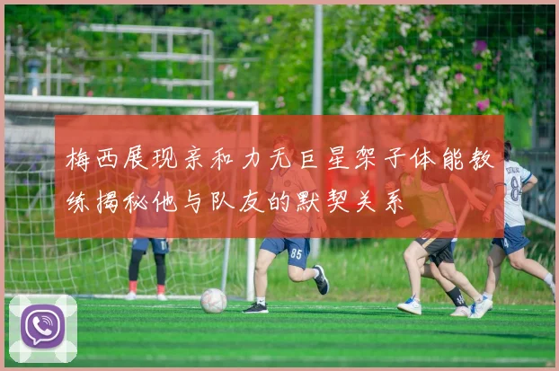梅西展现亲和力无巨星架子体能教练揭秘他与队友的默契关系