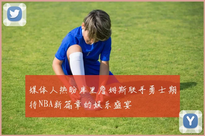 媒体人热盼库里詹姆斯联手勇士期待NBA新篇章的娱乐盛宴