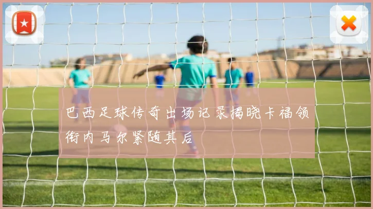 巴西足球传奇出场记录揭晓卡福领衔内马尔紧随其后