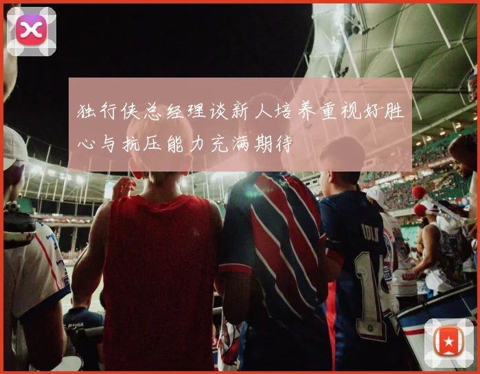 独行侠总经理谈新人培养重视好胜心与抗压能力充满期待