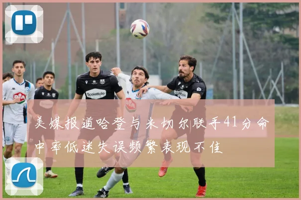 美媒报道哈登与米切尔联手41分命中率低迷失误频繁表现不佳