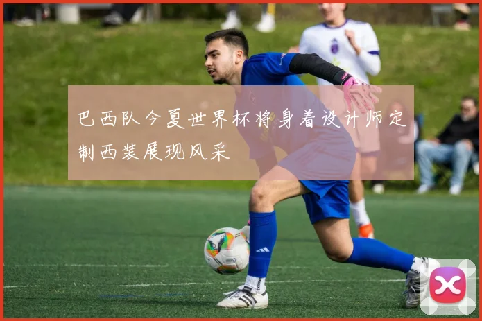 巴西队今夏世界杯将身着设计师定制西装展现风采